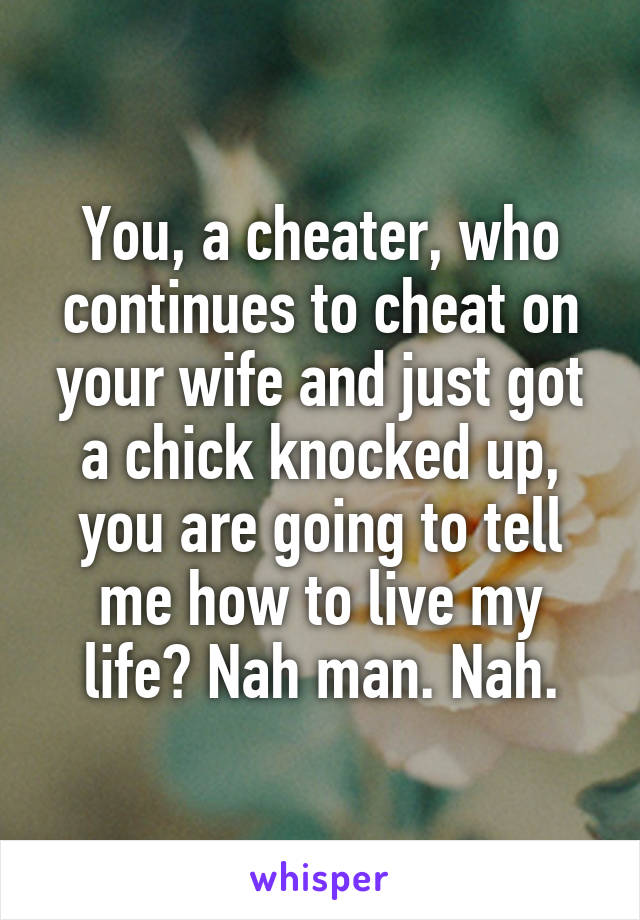 You, a cheater, who continues to cheat on your wife and just got a chick knocked up, you are going to tell me how to live my life? Nah man. Nah.