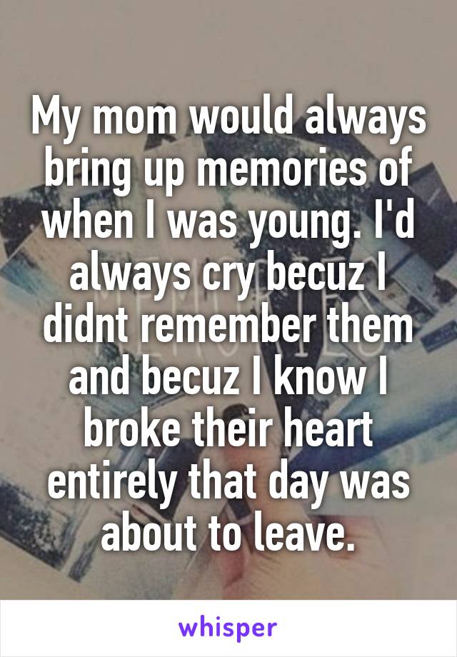 My mom would always bring up memories of when I was young. I'd always cry becuz I didnt remember them and becuz I know I broke their heart entirely that day was about to leave.