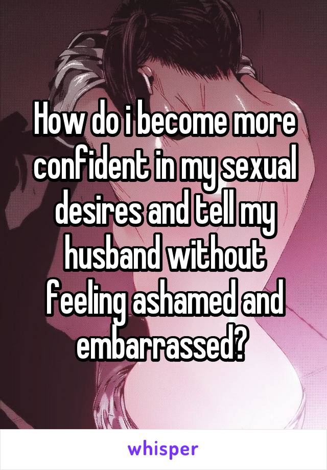 How do i become more confident in my sexual desires and tell my husband without feeling ashamed and embarrassed? 