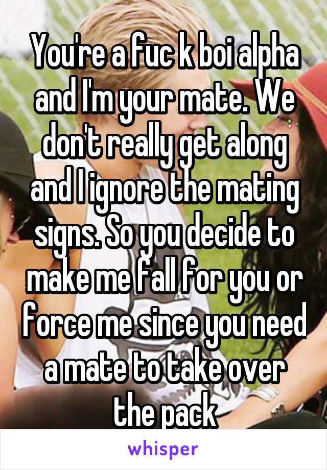 You're a fuc k boi alpha and I'm your mate. We don't really get along and I ignore the mating signs. So you decide to make me fall for you or force me since you need a mate to take over the pack