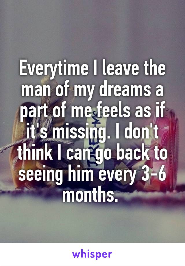 Everytime I leave the man of my dreams a part of me feels as if it's missing. I don't think I can go back to seeing him every 3-6 months. 