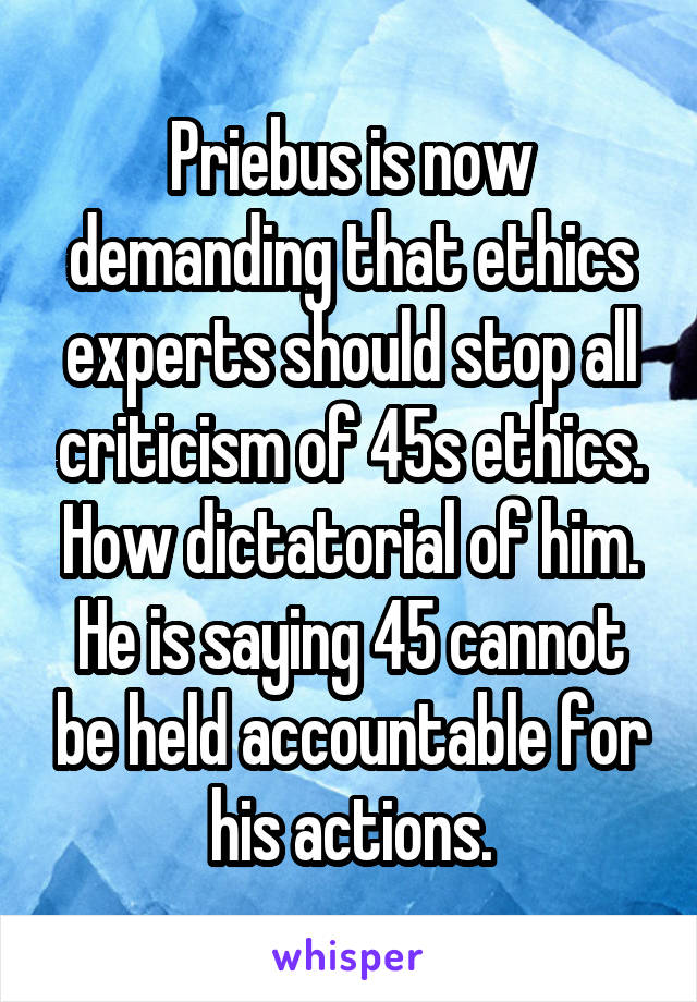 Priebus is now demanding that ethics experts should stop all criticism of 45s ethics. How dictatorial of him. He is saying 45 cannot be held accountable for his actions.