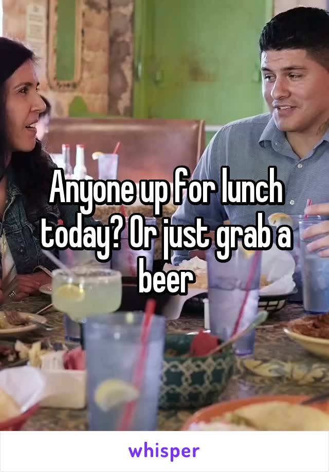 Anyone up for lunch today? Or just grab a beer