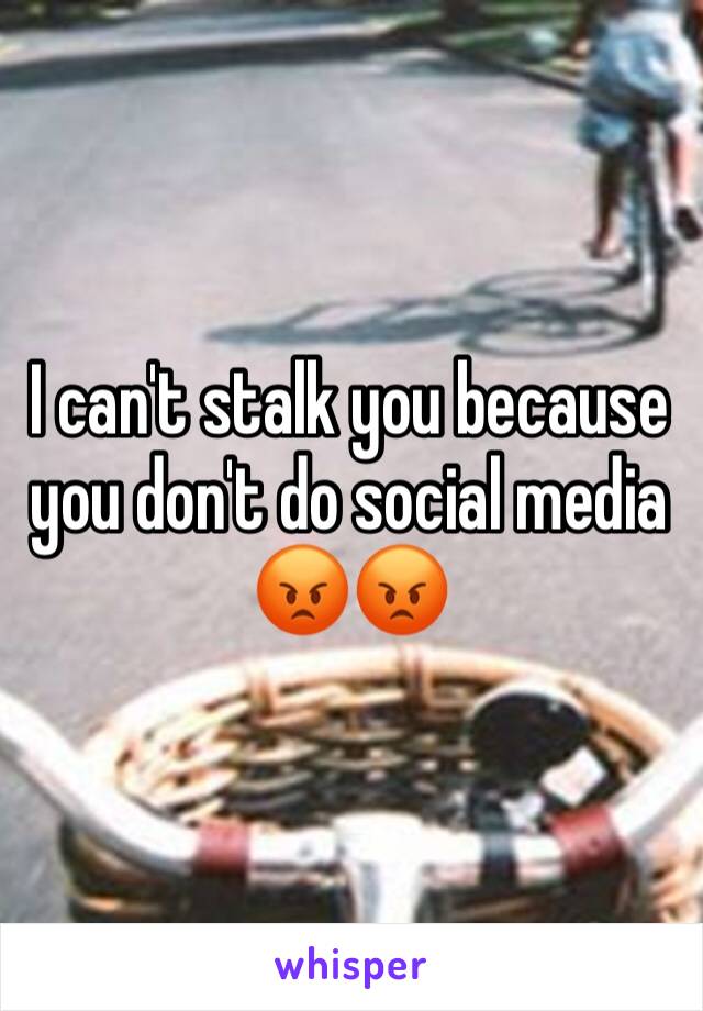 I can't stalk you because you don't do social media 😡😡