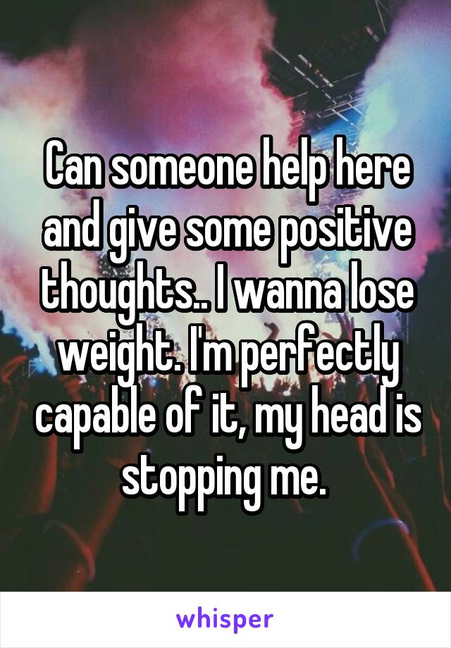 Can someone help here and give some positive thoughts.. I wanna lose weight. I'm perfectly capable of it, my head is stopping me. 