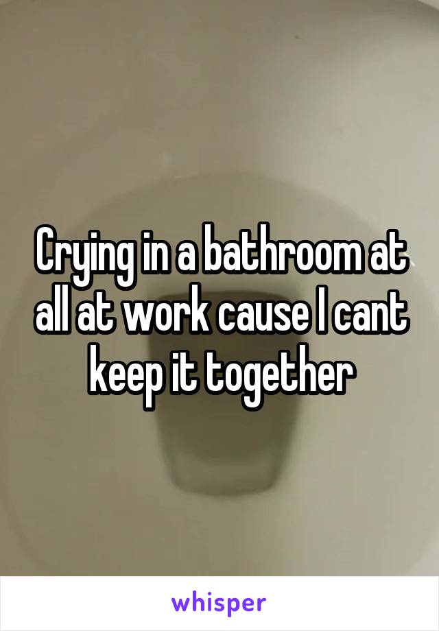 Crying in a bathroom at all at work cause I cant keep it together