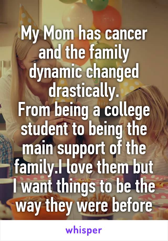 My Mom has cancer and the family dynamic changed drastically.
From being a college student to being the main support of the family.I love them but I want things to be the way they were before