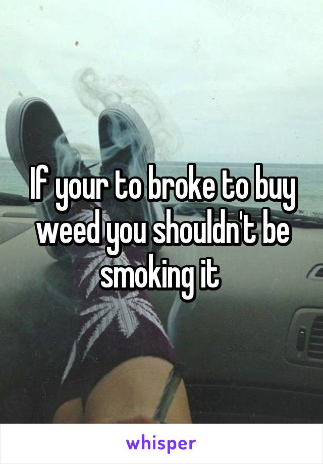 If your to broke to buy weed you shouldn't be smoking it 