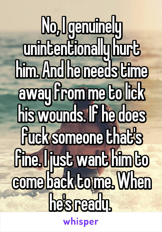 No, I genuinely unintentionally hurt him. And he needs time away from me to lick his wounds. If he does fuck someone that's fine. I just want him to come back to me. When he's ready. 