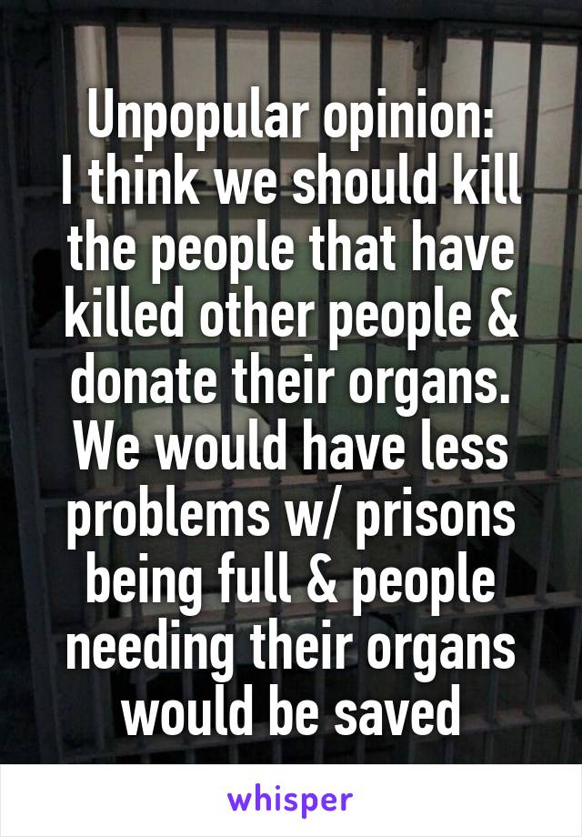 Unpopular opinion:
I think we should kill the people that have killed other people & donate their organs. We would have less problems w/ prisons being full & people needing their organs would be saved