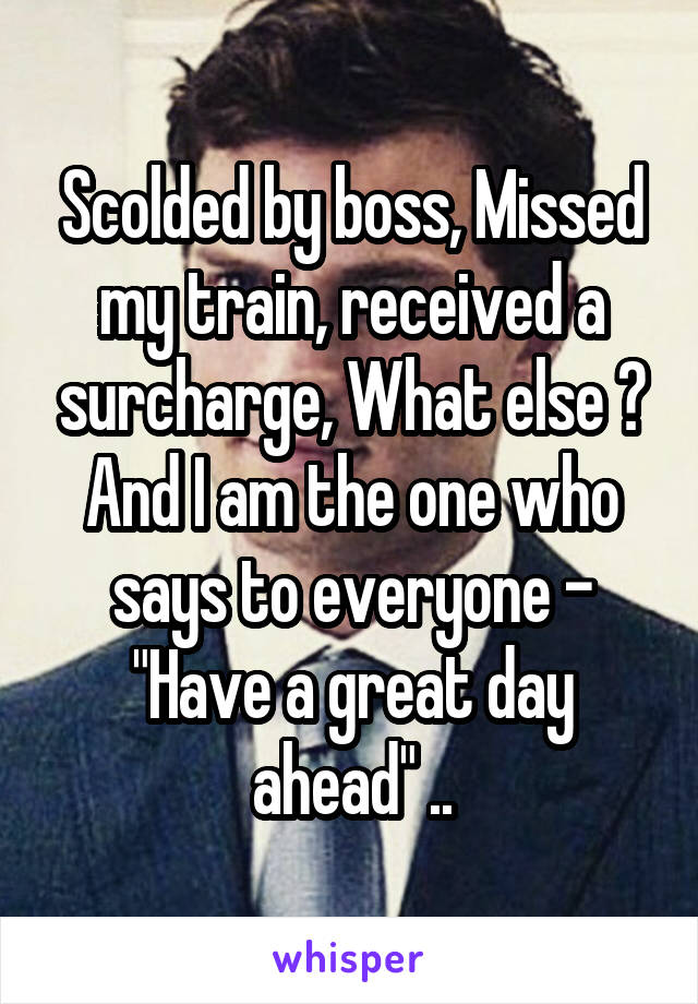 Scolded by boss, Missed my train, received a surcharge, What else ? And I am the one who says to everyone - "Have a great day ahead" ..