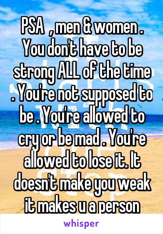 PSA  , men & women . You don't have to be strong ALL of the time . You're not supposed to be . You're allowed to cry or be mad . You're allowed to lose it. It doesn't make you weak it makes u a person