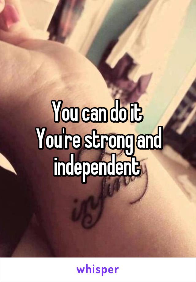 You can do it 
You're strong and independent 