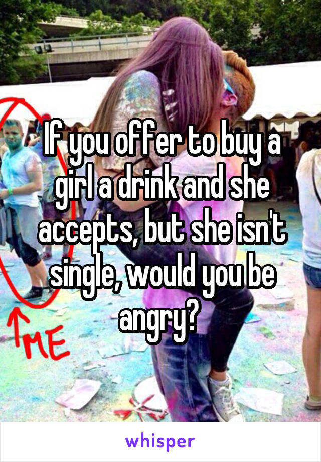 If you offer to buy a girl a drink and she accepts, but she isn't single, would you be angry? 