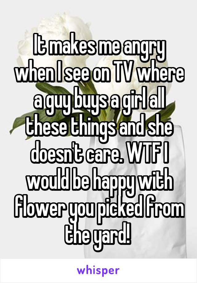 It makes me angry when I see on TV where a guy buys a girl all these things and she doesn't care. WTF I would be happy with flower you picked from the yard! 