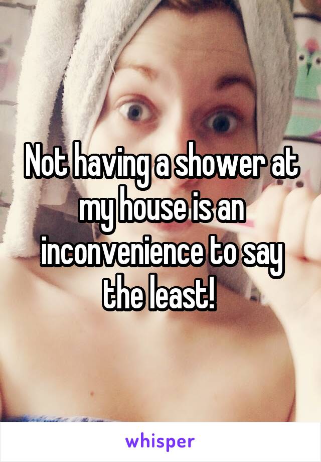 Not having a shower at my house is an inconvenience to say the least! 