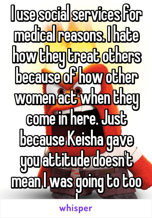 I use social services for medical reasons. I hate how they treat others because of how other women act when they come in here. Just because Keisha gave you attitude doesn't mean I was going to too !