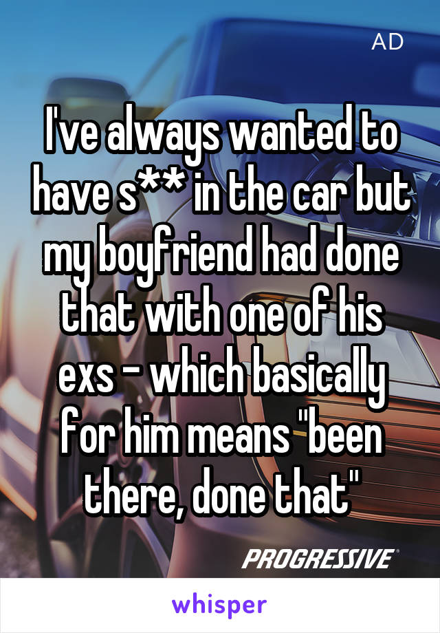 I've always wanted to have s** in the car but my boyfriend had done that with one of his exs - which basically for him means "been there, done that"