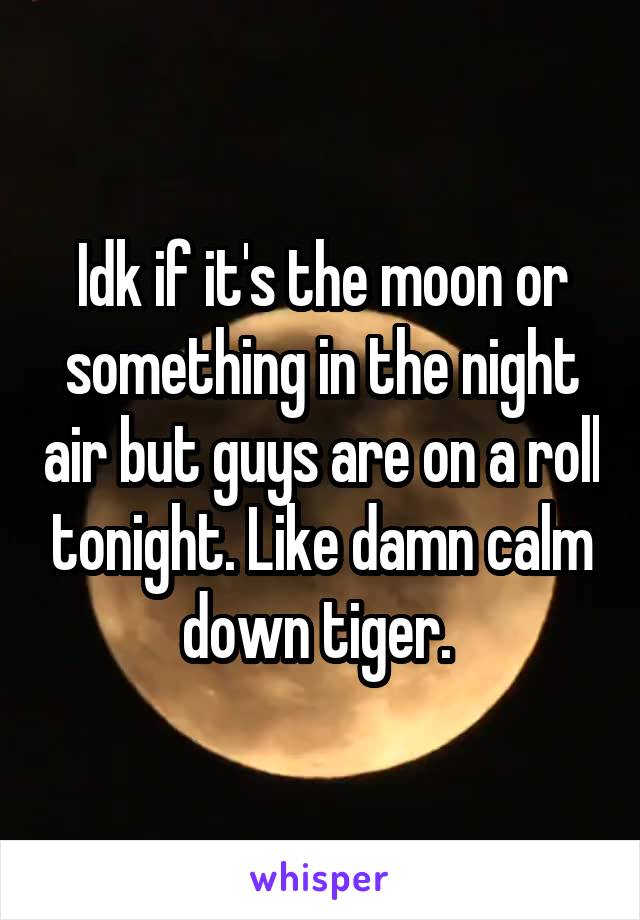 Idk if it's the moon or something in the night air but guys are on a roll tonight. Like damn calm down tiger. 