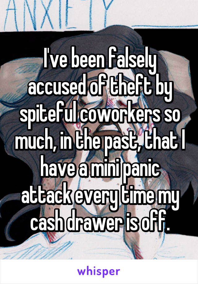 I've been falsely accused of theft by spiteful coworkers so much, in the past, that I have a mini panic attack every time my cash drawer is off.