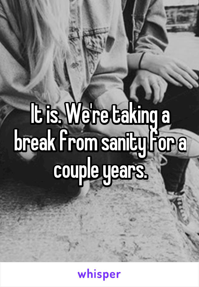 It is. We're taking a break from sanity for a couple years.