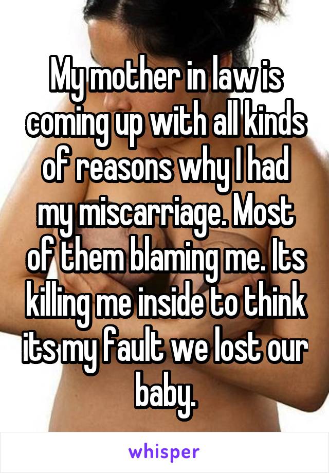 My mother in law is coming up with all kinds of reasons why I had my miscarriage. Most of them blaming me. Its killing me inside to think its my fault we lost our baby.