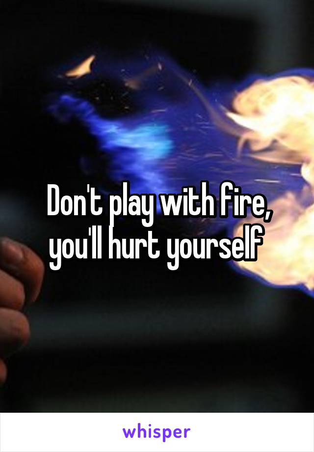 Don't play with fire, you'll hurt yourself 