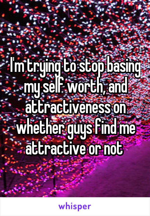 I'm trying to stop basing my self worth, and attractiveness on whether guys find me attractive or not 