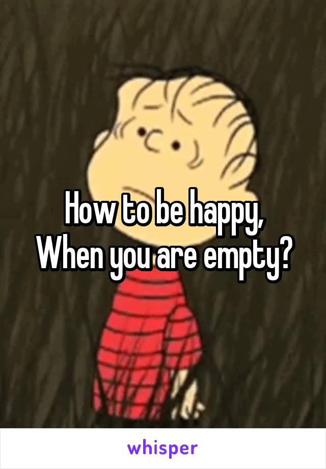 How to be happy,
When you are empty?