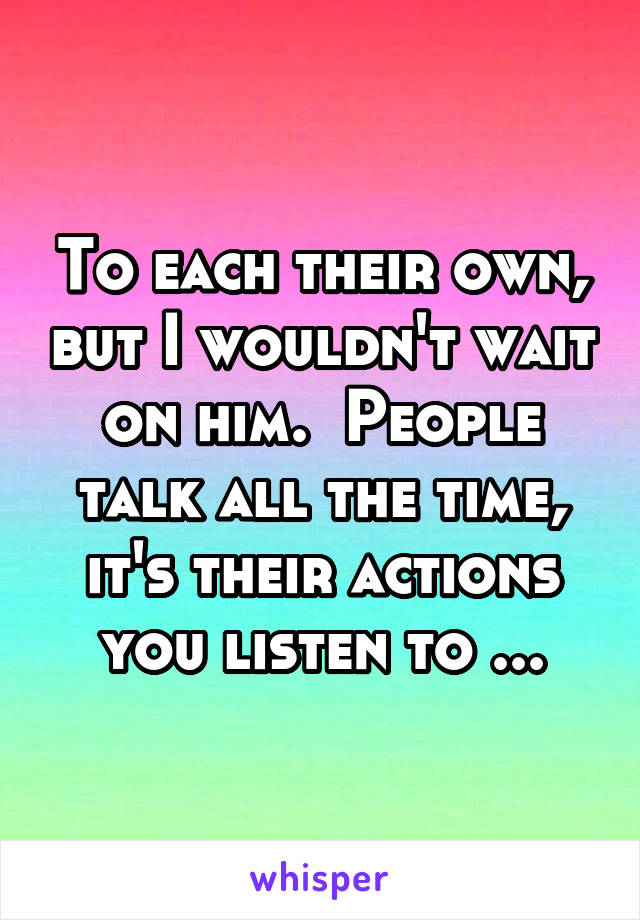 To each their own, but I wouldn't wait on him.  People talk all the time, it's their actions you listen to ...