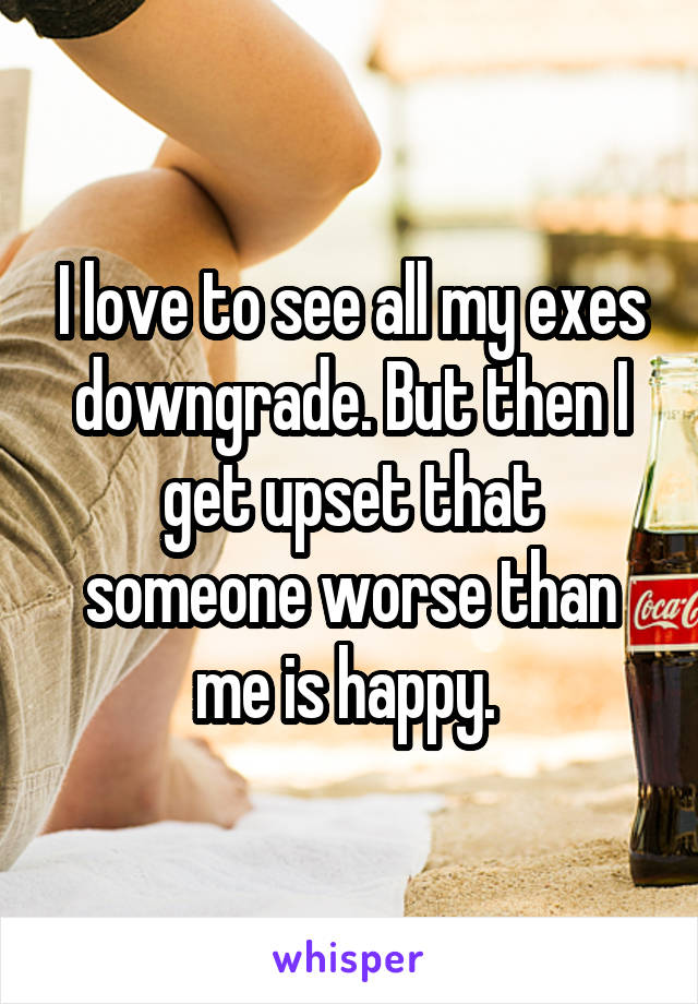 I love to see all my exes downgrade. But then I get upset that someone worse than me is happy. 