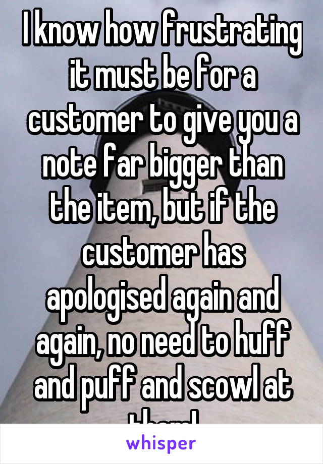 I know how frustrating it must be for a customer to give you a note far bigger than the item, but if the customer has apologised again and again, no need to huff and puff and scowl at them!