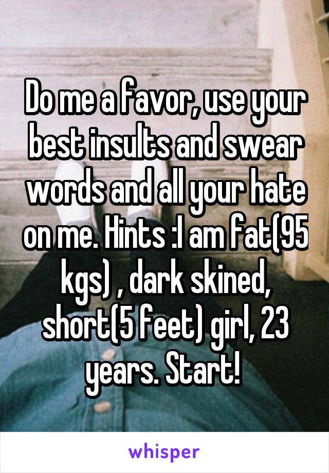 Do me a favor, use your best insults and swear words and all your hate on me. Hints :I am fat(95 kgs) , dark skined, short(5 feet) girl, 23 years. Start! 