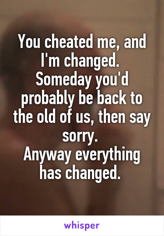 You cheated me, and I'm changed. 
Someday you'd probably be back to the old of us, then say sorry. 
Anyway everything has changed. 
