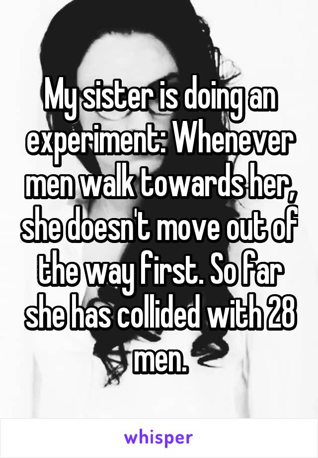 My sister is doing an experiment: Whenever men walk towards her, she doesn't move out of the way first. So far she has collided with 28 men.