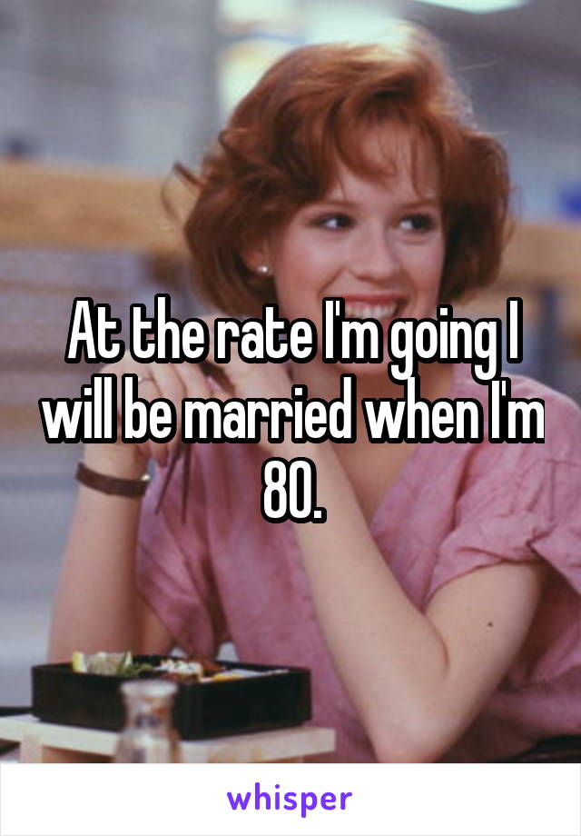 At the rate I'm going I will be married when I'm 80.