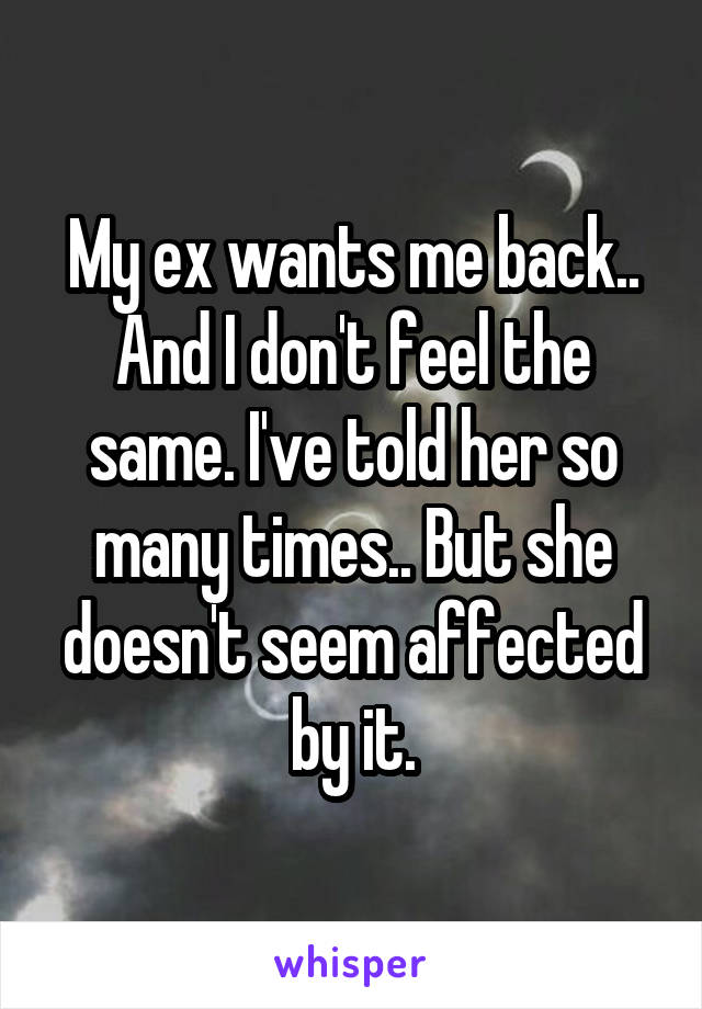 My ex wants me back.. And I don't feel the same. I've told her so many times.. But she doesn't seem affected by it.