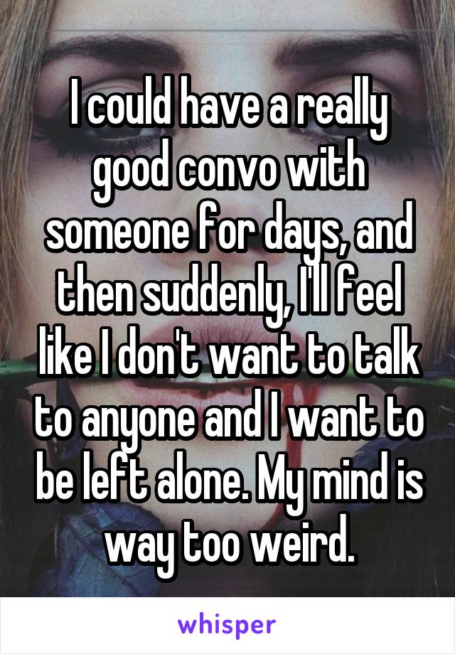 I could have a really good convo with someone for days, and then suddenly, I'll feel like I don't want to talk to anyone and I want to be left alone. My mind is way too weird.