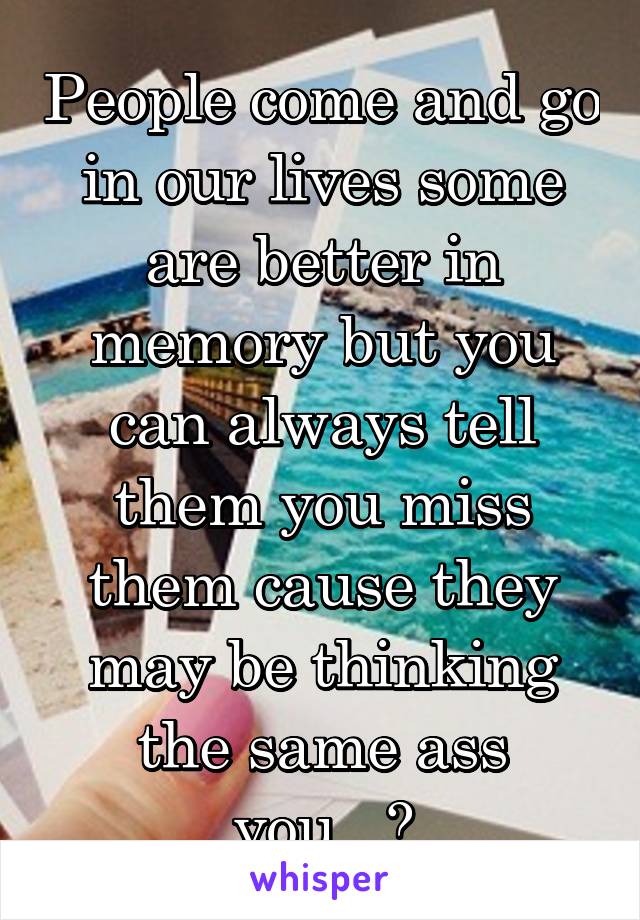 People come and go in our lives some are better in memory but you can always tell them you miss them cause they may be thinking the same ass you...?