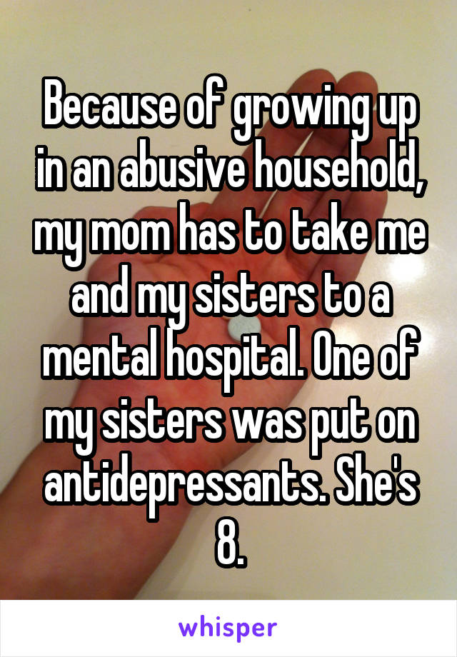 Because of growing up in an abusive household, my mom has to take me and my sisters to a mental hospital. One of my sisters was put on antidepressants. She's 8.