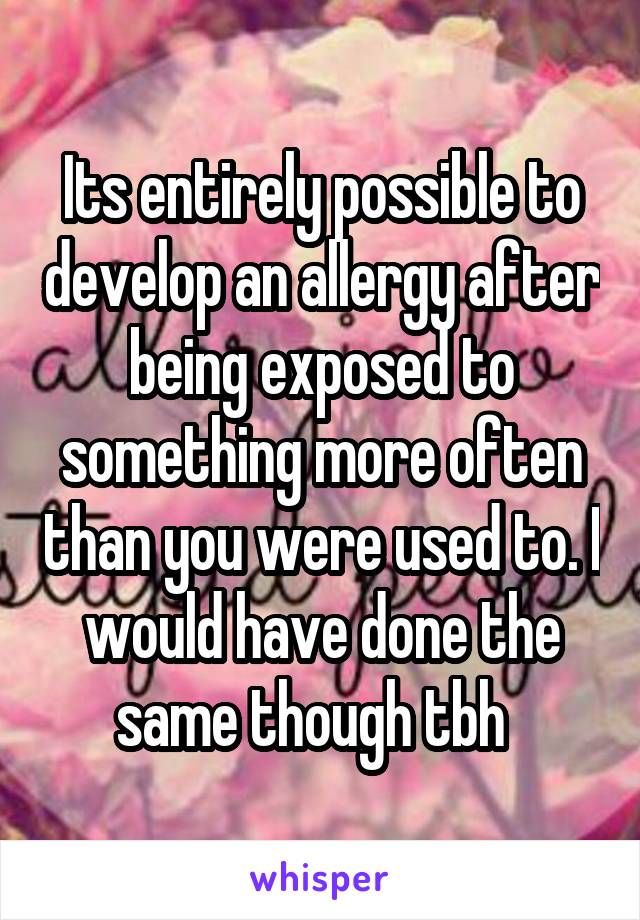 Its entirely possible to develop an allergy after being exposed to something more often than you were used to. I would have done the same though tbh  