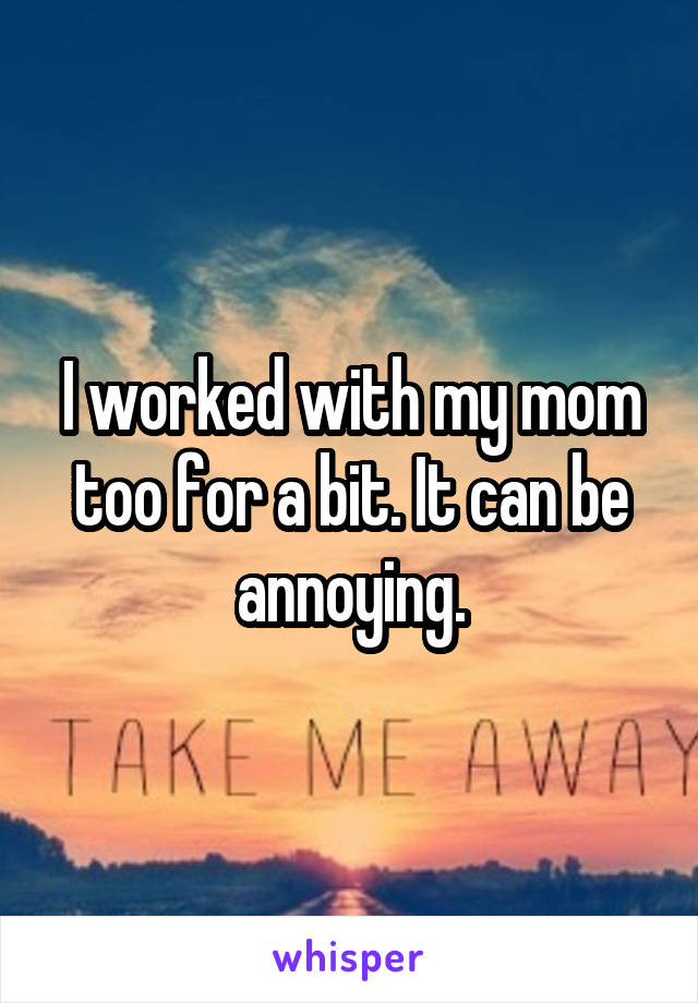 I worked with my mom too for a bit. It can be annoying.