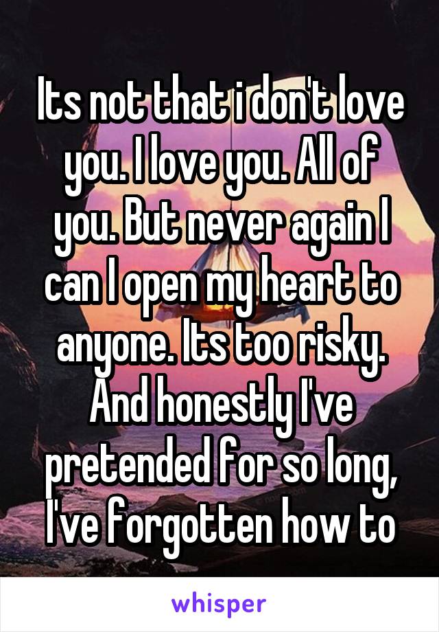 Its not that i don't love you. I love you. All of you. But never again I can I open my heart to anyone. Its too risky. And honestly I've pretended for so long, I've forgotten how to