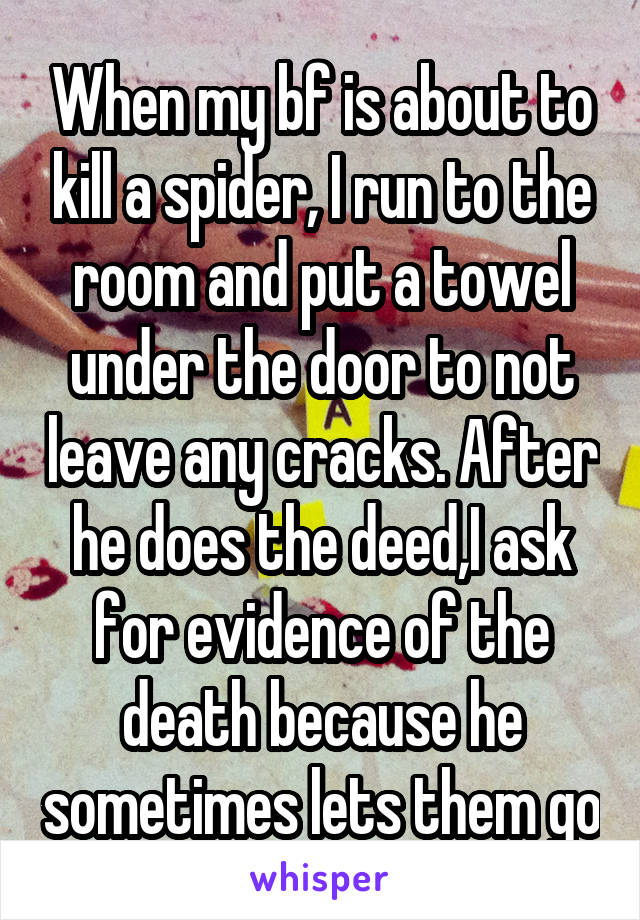 When my bf is about to kill a spider, I run to the room and put a towel under the door to not leave any cracks. After he does the deed,I ask for evidence of the death because he sometimes lets them go