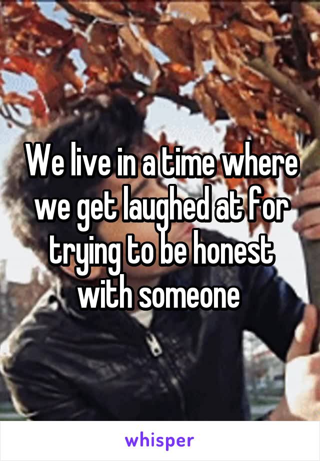 We live in a time where we get laughed at for trying to be honest with someone 