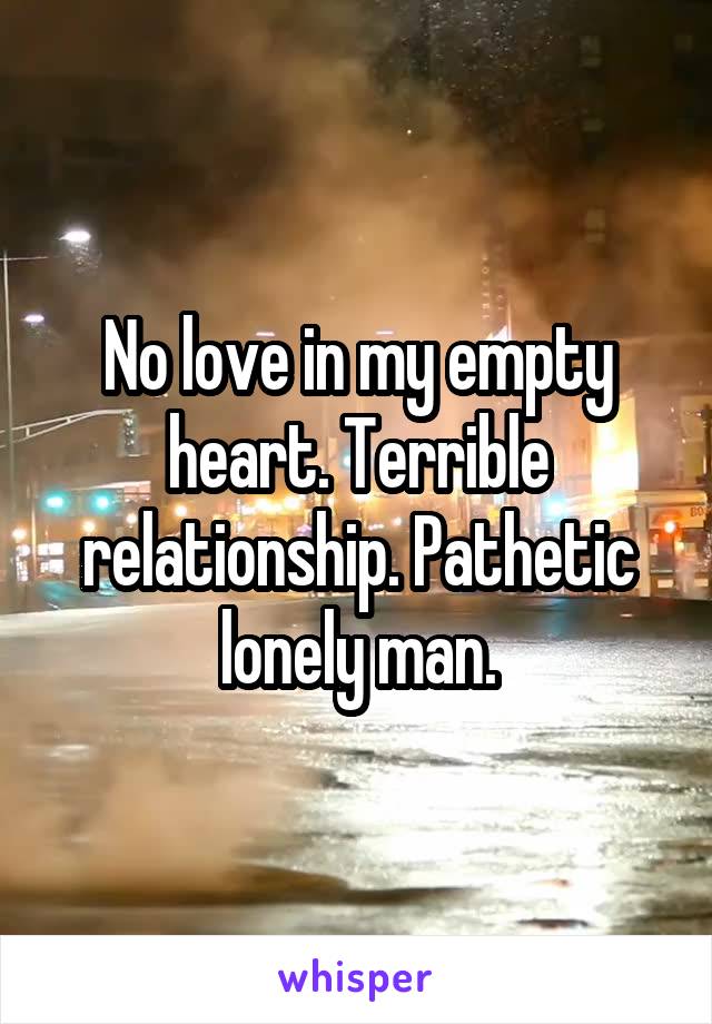 No love in my empty heart. Terrible relationship. Pathetic lonely man.