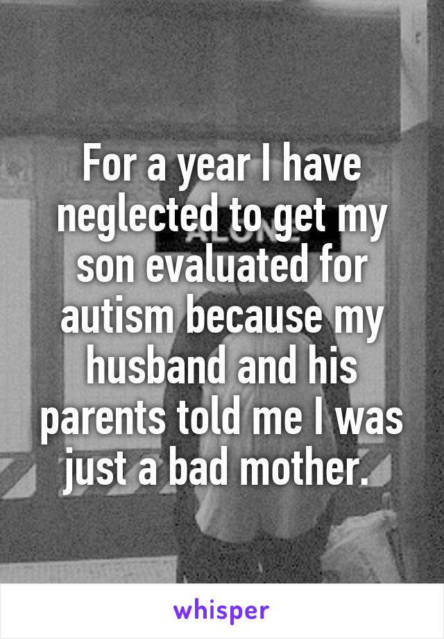 For a year I have neglected to get my son evaluated for autism because my husband and his parents told me I was just a bad mother. 