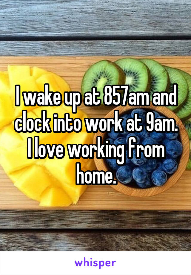 I wake up at 857am and clock into work at 9am. I love working from home.