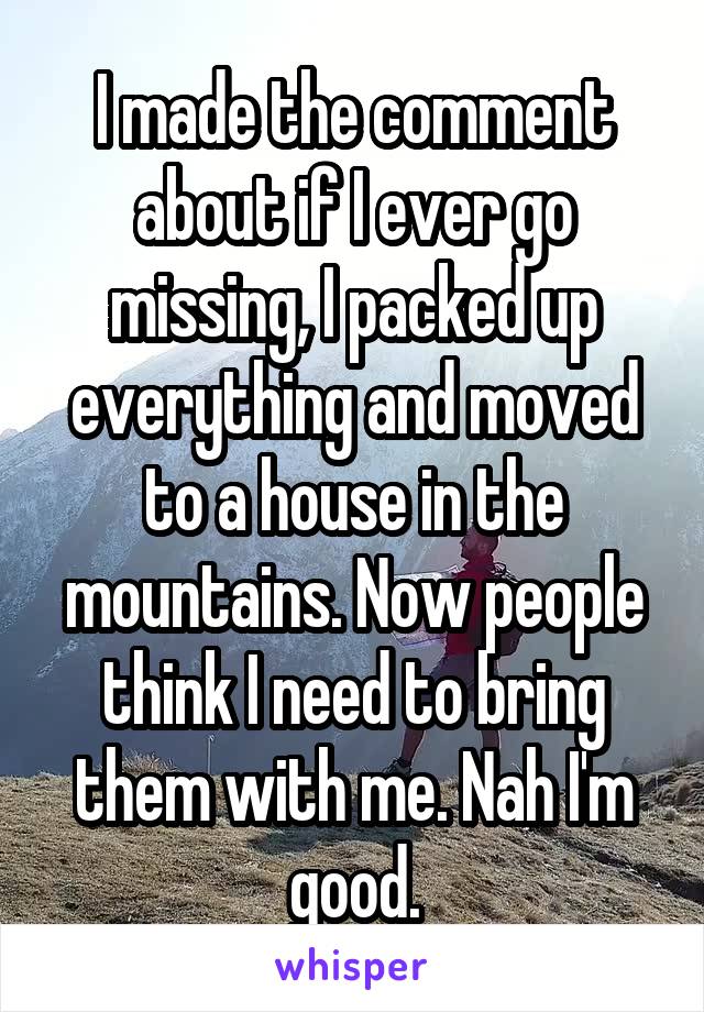 I made the comment about if I ever go missing, I packed up everything and moved to a house in the mountains. Now people think I need to bring them with me. Nah I'm good.