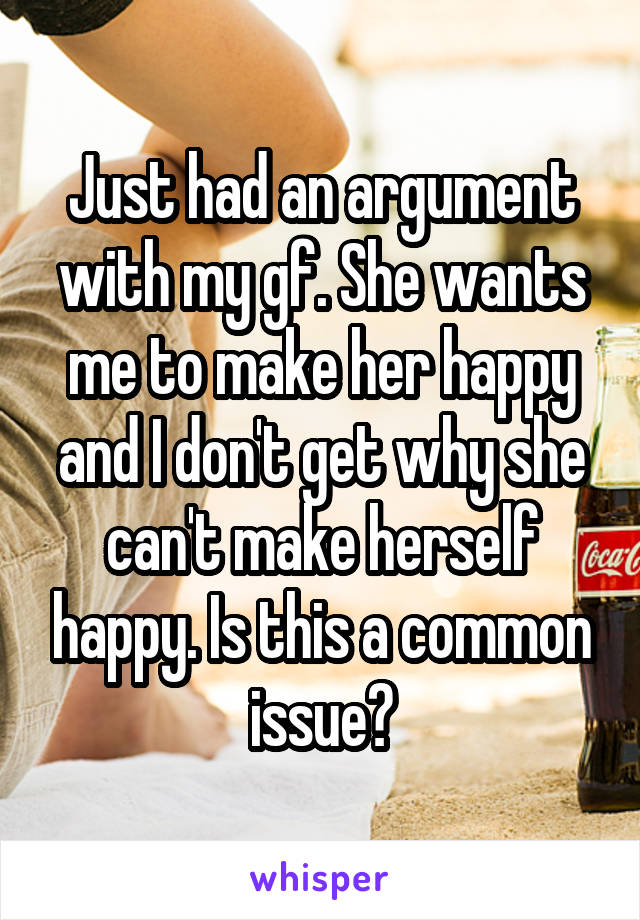 Just had an argument with my gf. She wants me to make her happy and I don't get why she can't make herself happy. Is this a common issue?